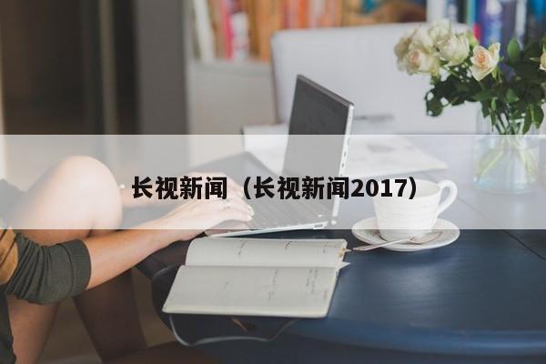 长视新闻（长视新闻2017）