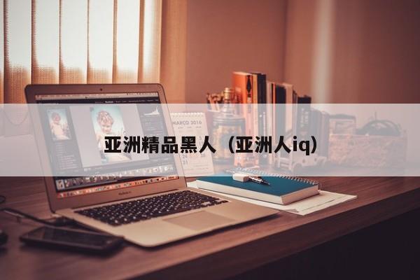 亚洲精品黑人（亚洲人iq）